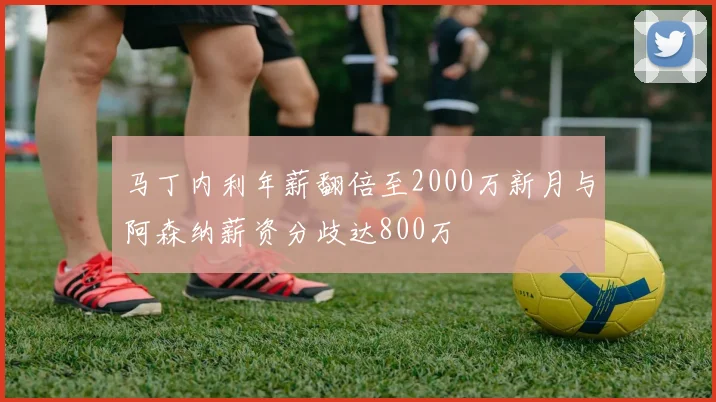 马丁内利年薪翻倍至2000万新月与阿森纳薪资分歧达800万