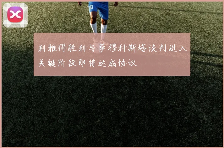利雅得胜利与萨穆科斯塔谈判进入关键阶段即将达成协议