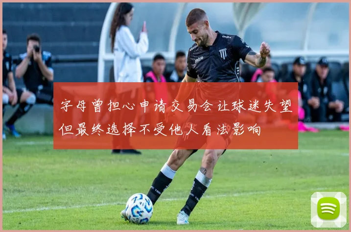 字母曾担心申请交易会让球迷失望但最终选择不受他人看法影响