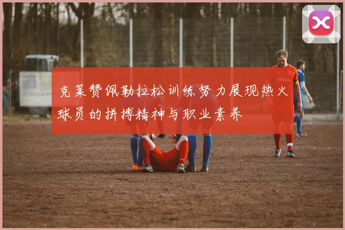 克莱赞佩勒拉松训练努力展现热火球员的拼搏精神与职业素养